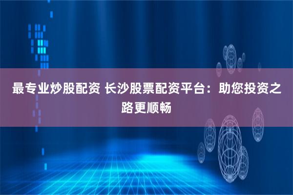 最专业炒股配资 长沙股票配资平台：助您投资之路更顺畅