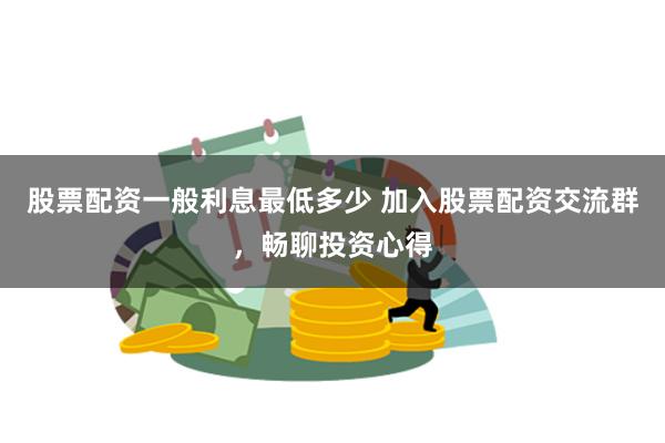 股票配资一般利息最低多少 加入股票配资交流群，畅聊投资心得