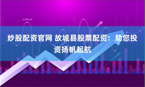 炒股配资官网 故城县股票配资：助您投资扬帆起航