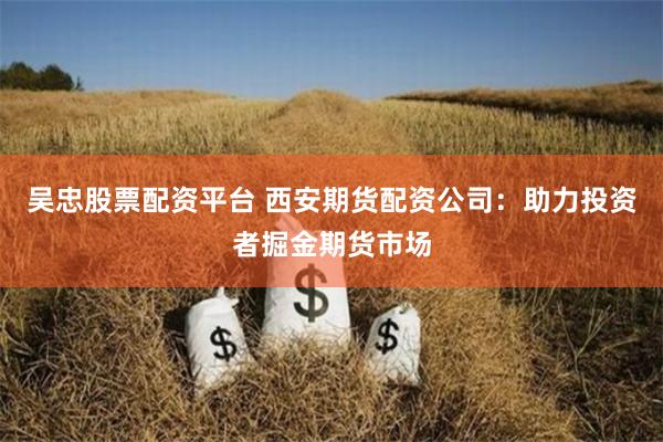 吴忠股票配资平台 西安期货配资公司：助力投资者掘金期货市场