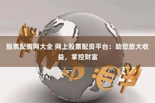 股票配资网大全 网上股票配资平台：助您放大收益，掌控财富