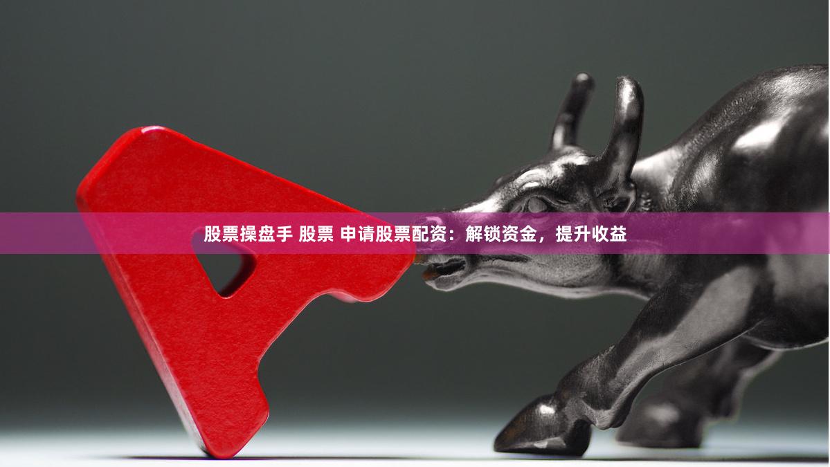 股票操盘手 股票 申请股票配资：解锁资金，提升收益