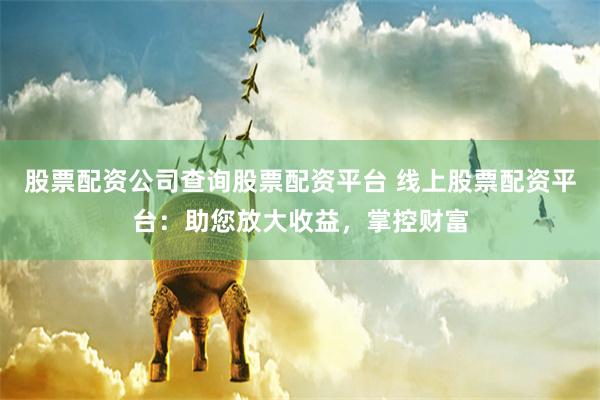 股票配资公司查询股票配资平台 线上股票配资平台：助您放大收益，掌控财富