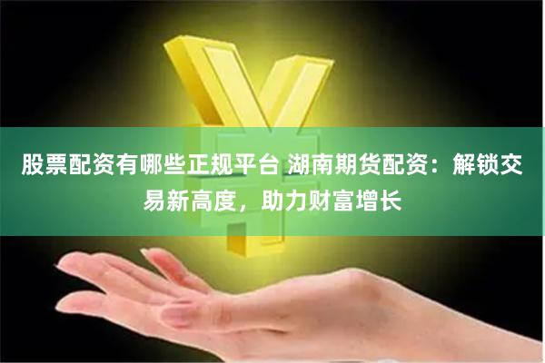 股票配资有哪些正规平台 湖南期货配资:解锁交易新高度,助力财富增长