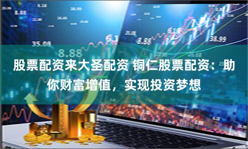 股票配资来大圣配资 铜仁股票配资：助你财富增值，实现投资梦想