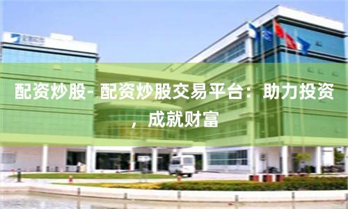 配资炒股- 配资炒股交易平台：助力投资，成就财富