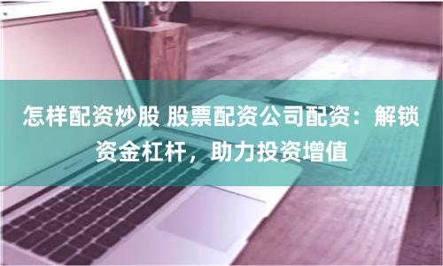 怎样配资炒股 股票配资公司配资：解锁资金杠杆，助力投资增值