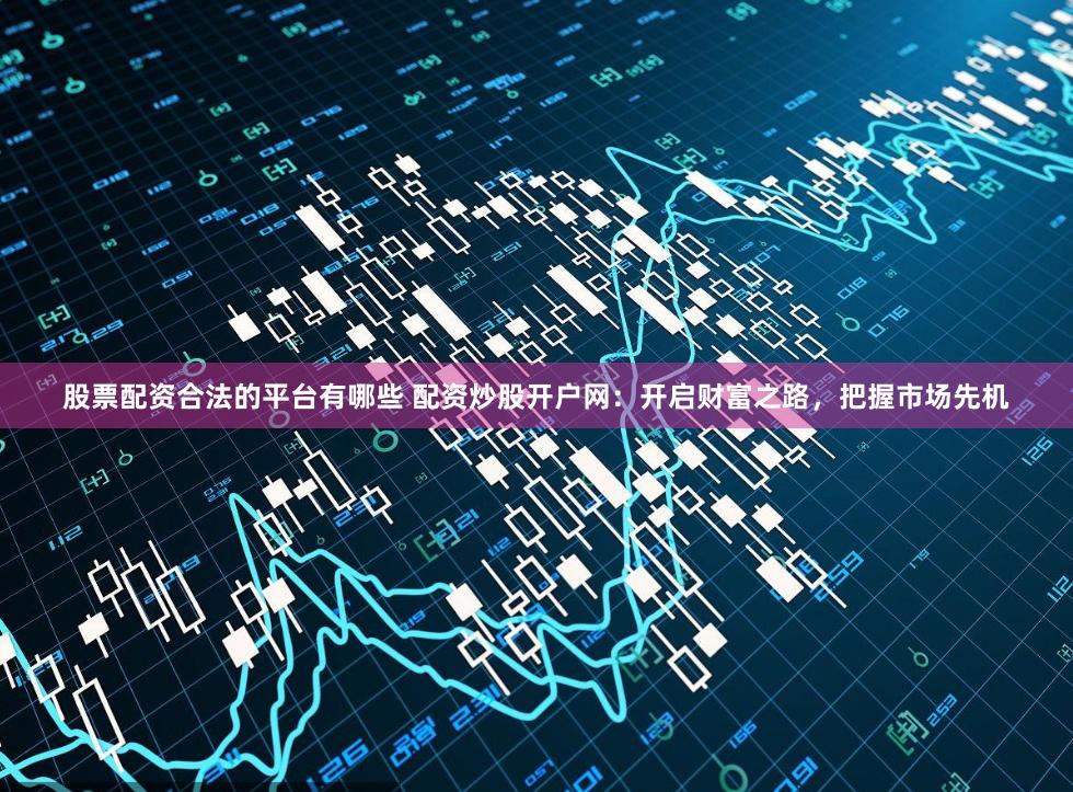 股票配资合法的平台有哪些 配资炒股开户网:开启财富之路,把握市场先机