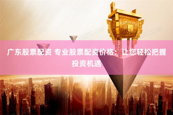 广东股票配资 专业股票配资价格：让您轻松把握投资机遇